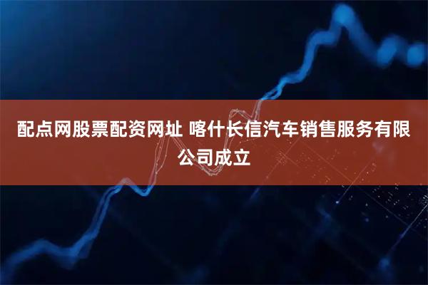 配点网股票配资网址 喀什长信汽车销售服务有限公司成立