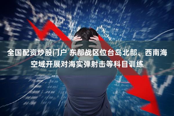 全国配资炒股门户 东部战区位台岛北部、西南海空域开展对海实弹射击等科目训练