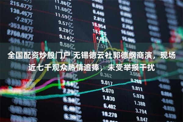 全国配资炒股门户 无锡德云社郭德纲商演，现场近七千观众热情追捧，未受举报干扰