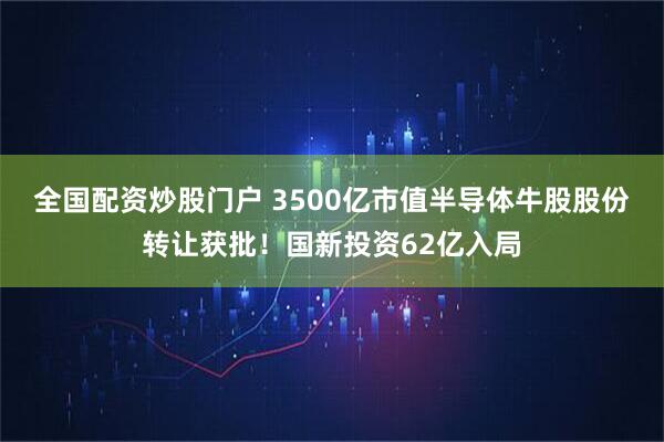 全国配资炒股门户 3500亿市值半导体牛股股份转让获批！国新投资62亿入局