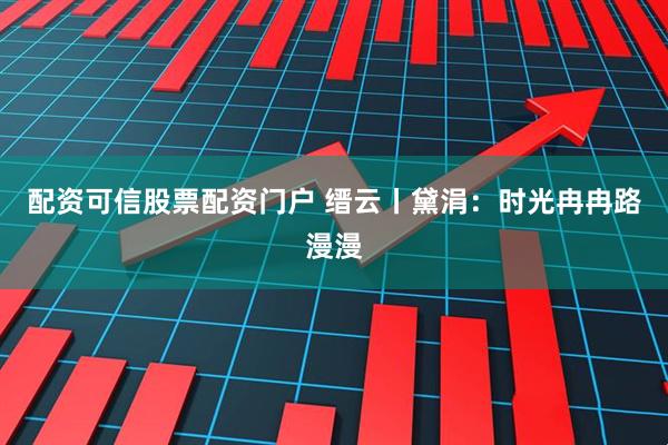 配资可信股票配资门户 缙云丨黛涓：时光冉冉路漫漫